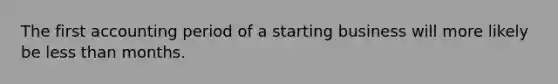 The first accounting period of a starting business will more likely be less than months.