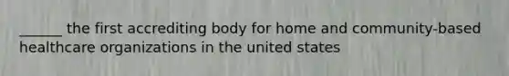 ______ the first accrediting body for home and community-based healthcare organizations in the united states