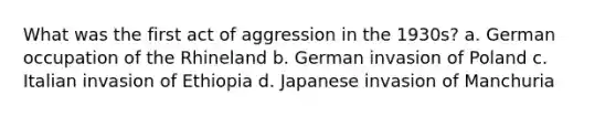 What was the first act of aggression in the 1930s? a. German occupation of the Rhineland b. German invasion of Poland c. Italian invasion of Ethiopia d. Japanese invasion of Manchuria