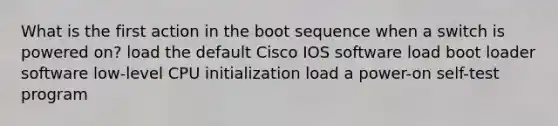 What is the first action in the boot sequence when a switch is powered on? load the default Cisco IOS software load boot loader software low-level CPU initialization load a power-on self-test program