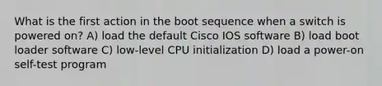 What is the first action in the boot sequence when a switch is powered on? A) load the default Cisco IOS software B) load boot loader software C) low-level CPU initialization D) load a power-on self-test program