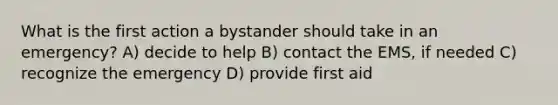 What is the first action a bystander should take in an emergency? A) decide to help B) contact the EMS, if needed C) recognize the emergency D) provide first aid