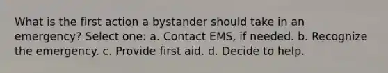 What is the first action a bystander should take in an emergency? Select one: a. Contact EMS, if needed. b. Recognize the emergency. c. Provide first aid. d. Decide to help.