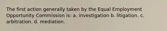 The first action generally taken by the Equal Employment Opportunity Commission is: a. investigation b. litigation. c. arbitration. d. mediation.