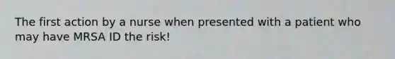 The first action by a nurse when presented with a patient who may have MRSA ID the risk!