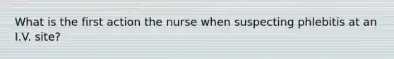 What is the first action the nurse when suspecting phlebitis at an I.V. site?