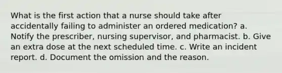 What is the first action that a nurse should take after accidentally failing to administer an ordered medication? a. Notify the prescriber, nursing supervisor, and pharmacist. b. Give an extra dose at the next scheduled time. c. Write an incident report. d. Document the omission and the reason.