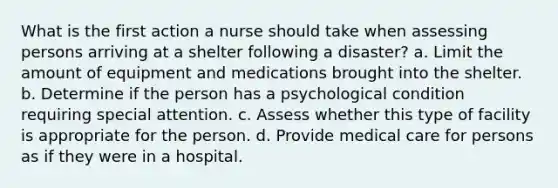 What is the first action a nurse should take when assessing persons arriving at a shelter following a disaster? a. Limit the amount of equipment and medications brought into the shelter. b. Determine if the person has a psychological condition requiring special attention. c. Assess whether this type of facility is appropriate for the person. d. Provide medical care for persons as if they were in a hospital.