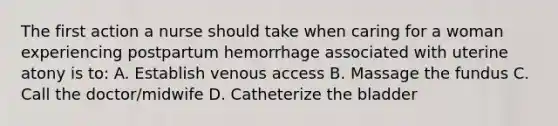 The first action a nurse should take when caring for a woman experiencing postpartum hemorrhage associated with uterine atony is to: A. Establish venous access B. Massage the fundus C. Call the doctor/midwife D. Catheterize the bladder