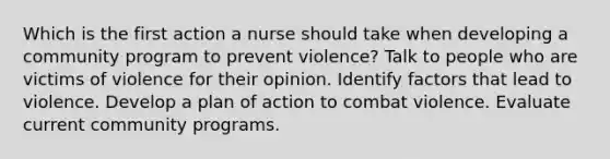 Which is the first action a nurse should take when developing a community program to prevent violence? Talk to people who are victims of violence for their opinion. Identify factors that lead to violence. Develop a plan of action to combat violence. Evaluate current community programs.