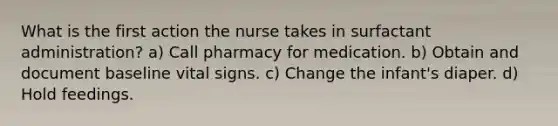 What is the first action the nurse takes in surfactant administration? a) Call pharmacy for medication. b) Obtain and document baseline vital signs. c) Change the infant's diaper. d) Hold feedings.