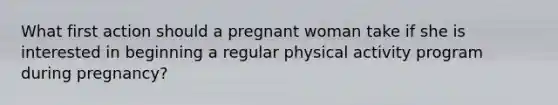 What first action should a pregnant woman take if she is interested in beginning a regular physical activity program during pregnancy?