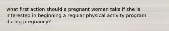 what first action should a pregnant women take if she is interested in beginning a regular physical activity program during pregnancy?