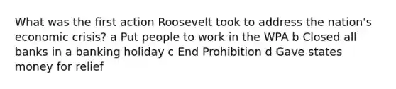 What was the first action Roosevelt took to address the nation's economic crisis? a Put people to work in the WPA b Closed all banks in a banking holiday c End Prohibition d Gave states money for relief