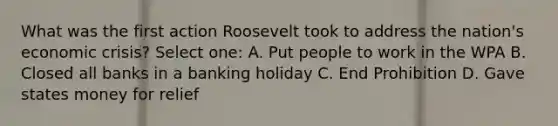 What was the first action Roosevelt took to address the nation's economic crisis? Select one: A. Put people to work in the WPA B. Closed all banks in a banking holiday C. End Prohibition D. Gave states money for relief