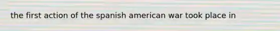 the first action of the spanish american war took place in