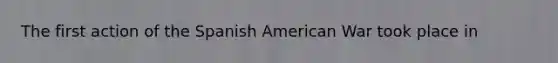 The first action of the Spanish American War took place in