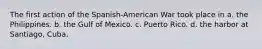 The first action of the Spanish-American War took place in a. the Philippines. b. the Gulf of Mexico. c. Puerto Rico. d. the harbor at Santiago, Cuba.