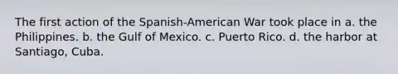 The first action of the Spanish-American War took place in a. the Philippines. b. the Gulf of Mexico. c. Puerto Rico. d. the harbor at Santiago, Cuba.