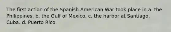 The first action of the Spanish-American War took place in a. the Philippines. b. the Gulf of Mexico. c. the harbor at Santiago, Cuba. d. Puerto Rico.