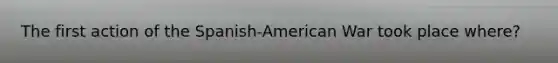 The first action of the Spanish-American War took place where?