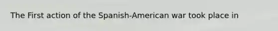 The First action of the Spanish-American war took place in