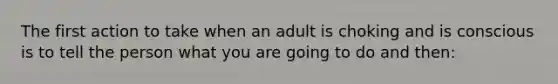 The first action to take when an adult is choking and is conscious is to tell the person what you are going to do and then: