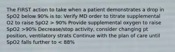 The FIRST action to take when a patient demonstrates a drop in SpO2 below 90% is to: Verify MD order to titrate supplemental O2 to raise SpO2 > 90% Provide supplemental oxygen to raise SpO2 >90% Decrease/stop activity, consider changing pt position, ventilatory strats Continue with the plan of care until SpO2 falls further to < 88%