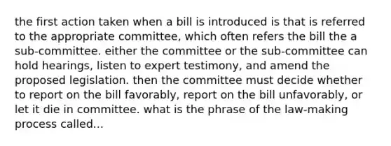 the first action taken when a bill is introduced is that is referred to the appropriate committee, which often refers the bill the a sub-committee. either the committee or the sub-committee can hold hearings, listen to expert testimony, and amend the proposed legislation. then the committee must decide whether to report on the bill favorably, report on the bill unfavorably, or let it die in committee. what is the phrase of the law-making process called...