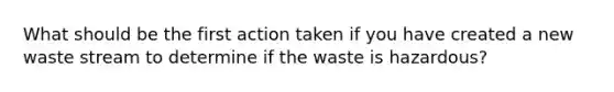 What should be the first action taken if you have created a new waste stream to determine if the waste is hazardous?