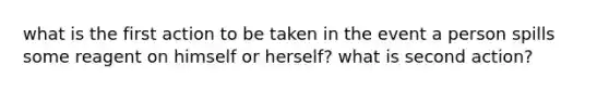 what is the first action to be taken in the event a person spills some reagent on himself or herself? what is second action?