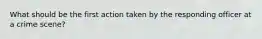 What should be the first action taken by the responding officer at a crime scene?