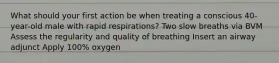 What should your first action be when treating a conscious 40-year-old male with rapid respirations? Two slow breaths via BVM Assess the regularity and quality of breathing Insert an airway adjunct Apply 100% oxygen