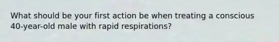 What should be your first action be when treating a conscious 40-year-old male with rapid respirations?