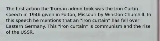 The first action the Truman admin took was the Iron Curtin speech in 1946 given in Fulton, Missouri by Winston Churchill. In this speech he mentions that an "iron curtain" has fell over Eastern Germany. This "iron curtain" is communism and the rise of the USSR.