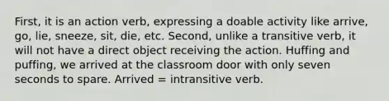 First, it is an action verb, expressing a doable activity like arrive, go, lie, sneeze, sit, die, etc. Second, unlike a transitive verb, it will not have a direct object receiving the action. Huffing and puffing, we arrived at the classroom door with only seven seconds to spare. Arrived = intransitive verb.