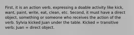 First, it is an action verb, expressing a doable activity like kick, want, paint, write, eat, clean, etc. Second, it must have a direct object, something or someone who receives the action of the verb. Sylvia kicked Juan under the table. Kicked = transitive verb; Juan = direct object.