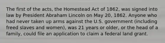 The first of the acts, the Homestead Act of 1862, was signed into law by President <a href='https://www.questionai.com/knowledge/kdhEeg3XpP-abraham-lincoln' class='anchor-knowledge'>abraham lincoln</a> on May 20, 1862. Anyone who had never taken up arms against the U.S. government (including freed slaves and women), was 21 years or older, or the head of a family, could file an application to claim a federal land grant.