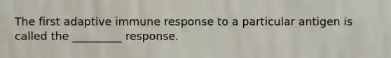 The first adaptive immune response to a particular antigen is called the _________ response.