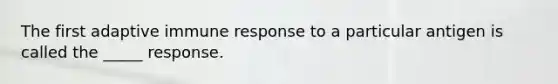 The first adaptive immune response to a particular antigen is called the _____ response.