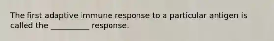 The first adaptive immune response to a particular antigen is called the __________ response.