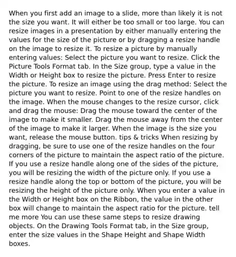 When you first add an image to a slide, <a href='https://www.questionai.com/knowledge/keWHlEPx42-more-than' class='anchor-knowledge'>more than</a> likely it is not the size you want. It will either be too small or too large. You can resize images in a presentation by either manually entering the values for the size of the picture or by dragging a resize handle on the image to resize it. To resize a picture by manually entering values: Select the picture you want to resize. Click the Picture Tools Format tab. In the Size group, type a value in the Width or Height box to resize the picture. Press Enter to resize the picture. To resize an image using the drag method: Select the picture you want to resize. Point to one of the resize handles on the image. When the mouse changes to the resize cursor, click and drag the mouse: Drag the mouse toward the center of the image to make it smaller. Drag the mouse away from the center of the image to make it larger. When the image is the size you want, release the mouse button. tips & tricks When resizing by dragging, be sure to use one of the resize handles on the four corners of the picture to maintain the aspect ratio of the picture. If you use a resize handle along one of the sides of the picture, you will be resizing the width of the picture only. If you use a resize handle along the top or bottom of the picture, you will be resizing the height of the picture only. When you enter a value in the Width or Height box on the Ribbon, the value in the other box will change to maintain the aspect ratio for the picture. tell me more You can use these same steps to resize drawing objects. On the Drawing Tools Format tab, in the Size group, enter the size values in the Shape Height and Shape Width boxes.