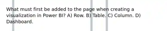 What must first be added to the page when creating a visualization in Power BI? A) Row. B) Table. C) Column. D) Dashboard.