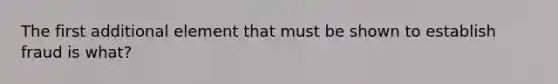 The first additional element that must be shown to establish fraud is what?