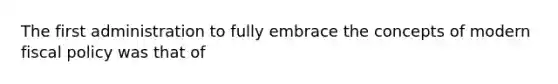 The first administration to fully embrace the concepts of modern fiscal policy was that of