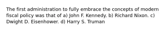 The first administration to fully embrace the concepts of modern fiscal policy was that of a) John F. Kennedy. b) Richard Nixon. c) Dwight D. Eisenhower. d) Harry S. Truman