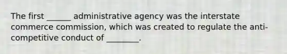 The first ______ administrative agency was the interstate commerce commission, which was created to regulate the anti-competitive conduct of ________.