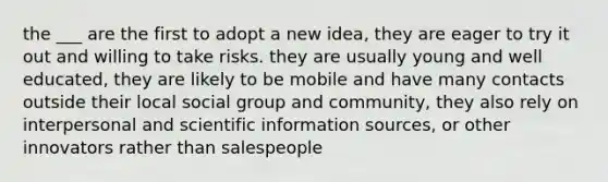 the ___ are the first to adopt a new idea, they are eager to try it out and willing to take risks. they are usually young and well educated, they are likely to be mobile and have many contacts outside their local social group and community, they also rely on interpersonal and scientific information sources, or other innovators rather than salespeople