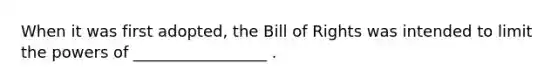 When it was first adopted, the Bill of Rights was intended to limit the powers of _________________ .