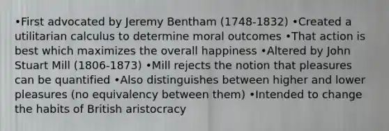 •First advocated by Jeremy Bentham (1748-1832) •Created a utilitarian calculus to determine moral outcomes •That action is best which maximizes the overall happiness •Altered by John Stuart Mill (1806-1873) •Mill rejects the notion that pleasures can be quantified •Also distinguishes between higher and lower pleasures (no equivalency between them) •Intended to change the habits of British aristocracy